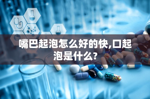 嘴巴起泡怎么好的快,口起泡是什么?