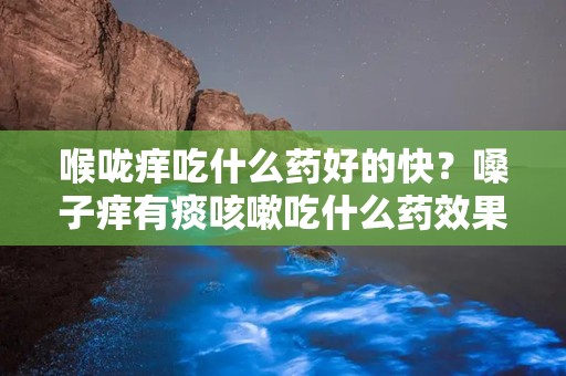 喉咙痒吃什么药好的快？嗓子痒有痰咳嗽吃什么药效果好