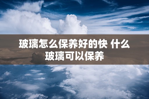 玻璃怎么保养好的快 什么玻璃可以保养