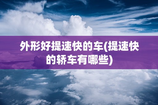 外形好提速快的车(提速快的轿车有哪些)