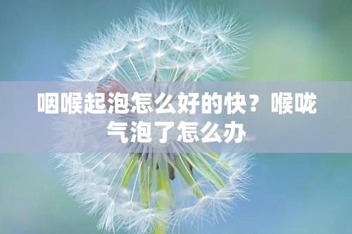 咽喉起泡怎么好的快？喉咙气泡了怎么办