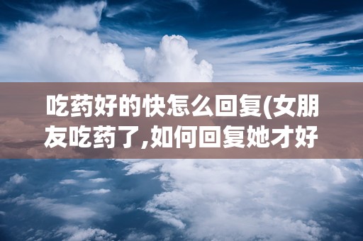 吃药好的快怎么回复(女朋友吃药了,如何回复她才好呢)