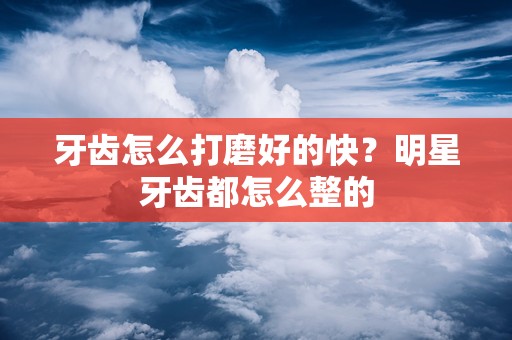 牙齿怎么打磨好的快？明星牙齿都怎么整的