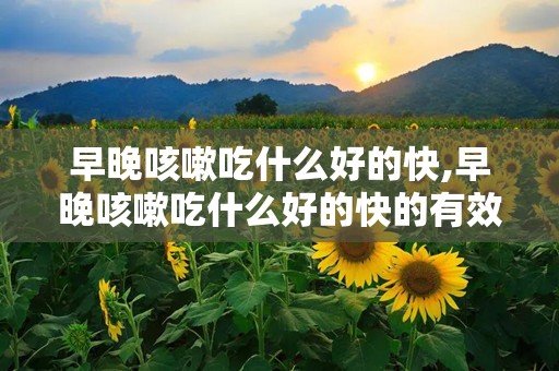 早晚咳嗽吃什么好的快,早晚咳嗽吃什么好的快的有效方法