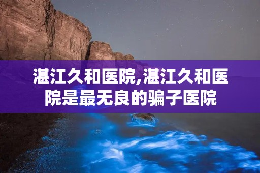 湛江久和医院,湛江久和医院是最无良的骗子医院
