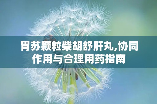 胃苏颗粒柴胡舒肝丸,协同作用与合理用药指南