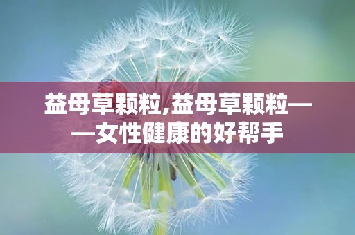 益母草颗粒,益母草颗粒——女性健康的好帮手