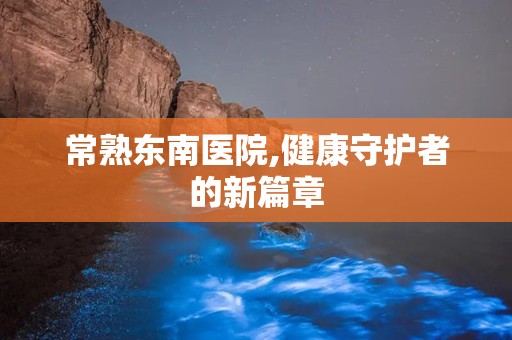 常熟东南医院,健康守护者的新篇章