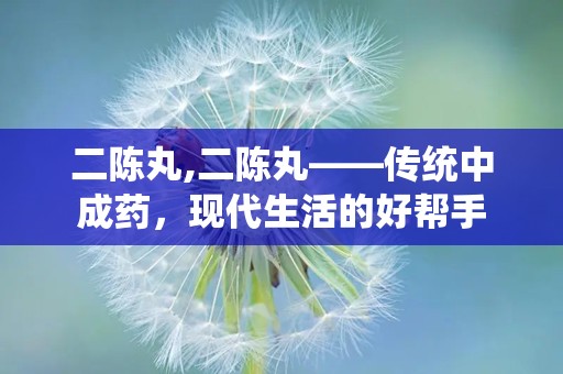 二陈丸,二陈丸——传统中成药，现代生活的好帮手