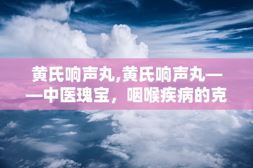 黄氏响声丸,黄氏响声丸——中医瑰宝，咽喉疾病的克星