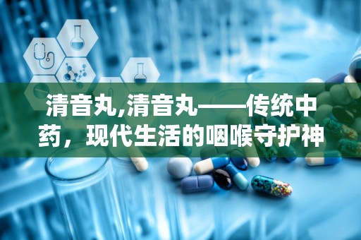 清音丸,清音丸——传统中药，现代生活的咽喉守护神