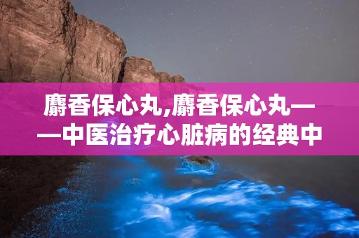 麝香保心丸,麝香保心丸——中医治疗心脏病的经典中成药