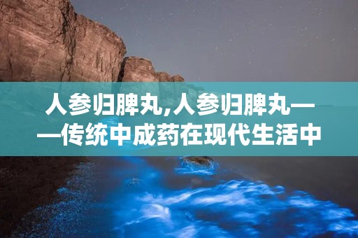 人参归脾丸,人参归脾丸——传统中成药在现代生活中的应用与价值