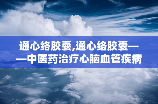 通心络胶囊,通心络胶囊——中医药治疗心脑血管疾病的创新突破