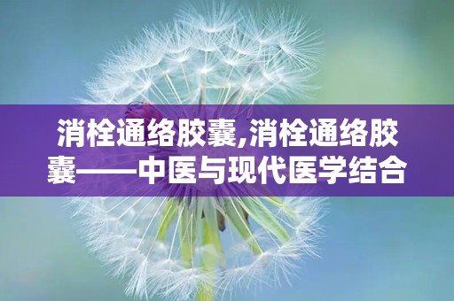 消栓通络胶囊,消栓通络胶囊——中医与现代医学结合的典范