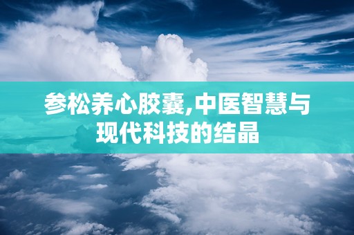 参松养心胶囊,中医智慧与现代科技的结晶