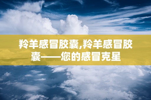 羚羊感冒胶囊,羚羊感冒胶囊——您的感冒克星