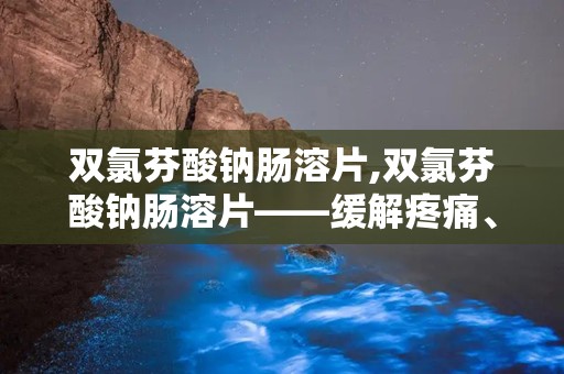 双氯芬酸钠肠溶片,双氯芬酸钠肠溶片——缓解疼痛、消炎的良药