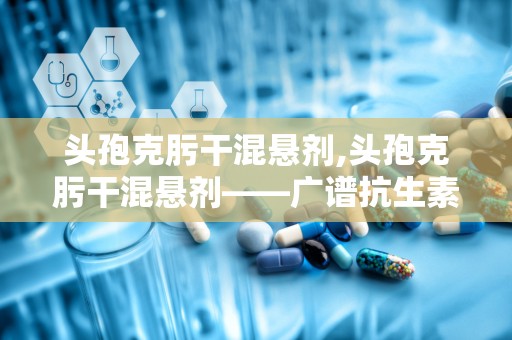 头孢克肟干混悬剂,头孢克肟干混悬剂——广谱抗生素的便捷选择