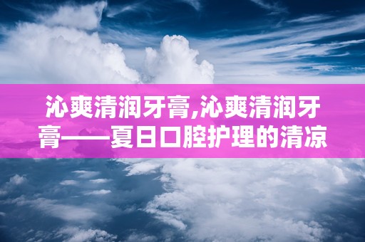 沁爽清润牙膏,沁爽清润牙膏——夏日口腔护理的清凉伴侣