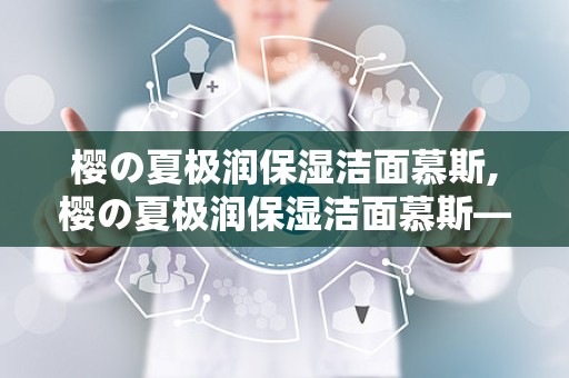 樱の夏极润保湿洁面慕斯,樱の夏极润保湿洁面慕斯——夏日肌肤的清凉守护者