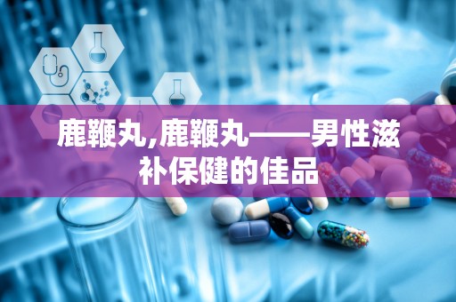 鹿鞭丸,鹿鞭丸——男性滋补保健的佳品