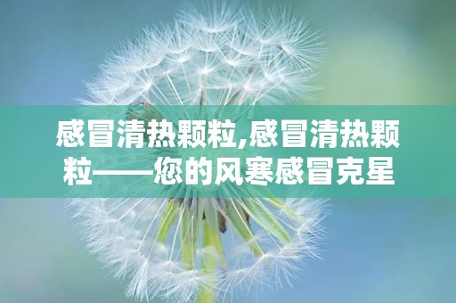 感冒清热颗粒,感冒清热颗粒——您的风寒感冒克星