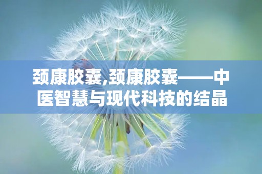 颈康胶囊,颈康胶囊——中医智慧与现代科技的结晶