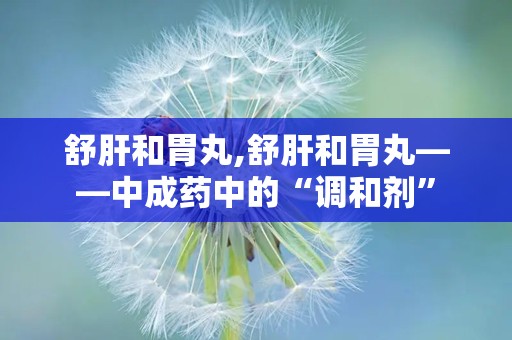 舒肝和胃丸,舒肝和胃丸——中成药中的“调和剂”