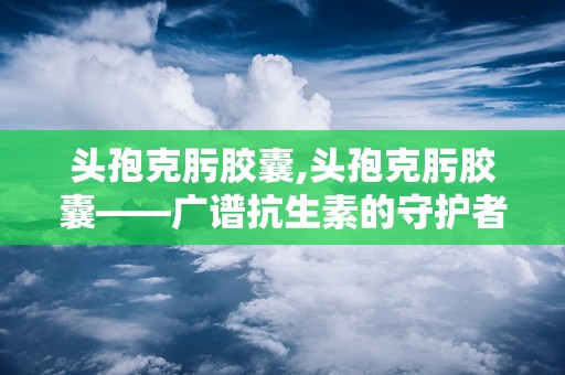 头孢克肟胶囊,头孢克肟胶囊——广谱抗生素的守护者