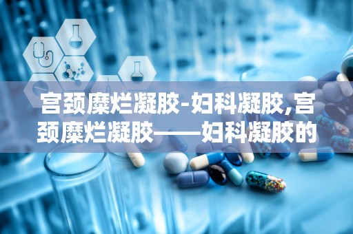 宫颈糜烂凝胶-妇科凝胶,宫颈糜烂凝胶——妇科凝胶的选择与使用指南