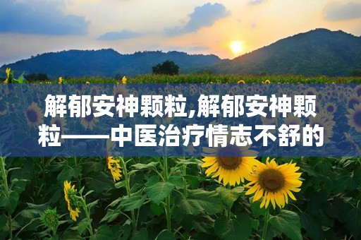 解郁安神颗粒,解郁安神颗粒——中医治疗情志不舒的良药