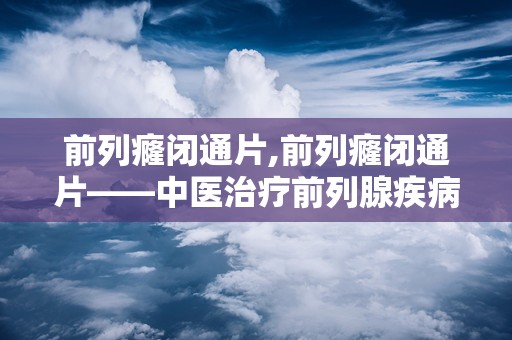 前列癃闭通片,前列癃闭通片——中医治疗前列腺疾病的良药