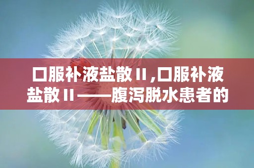 口服补液盐散Ⅱ,口服补液盐散Ⅱ——腹泻脱水患者的“及时雨”