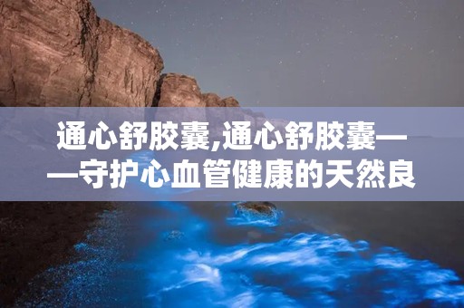 通心舒胶囊,通心舒胶囊——守护心血管健康的天然良药