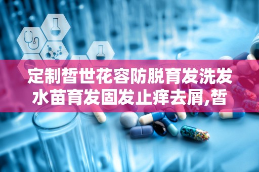 定制皙世花容防脱育发洗发水苗育发固发止痒去屑,皙世花容防脱育发洗发水——苗育发固发止痒去屑的守护者