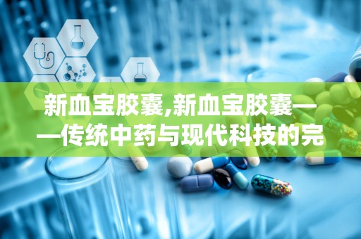 新血宝胶囊,新血宝胶囊——传统中药与现代科技的完美结合