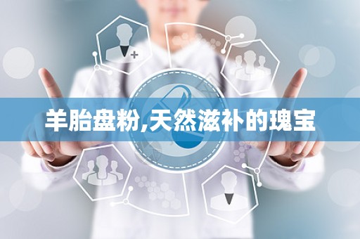 羊胎盘粉,天然滋补的瑰宝