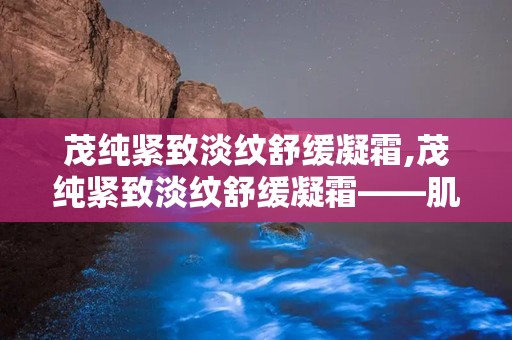 茂纯紧致淡纹舒缓凝霜,茂纯紧致淡纹舒缓凝霜——肌肤的“时光守护者”