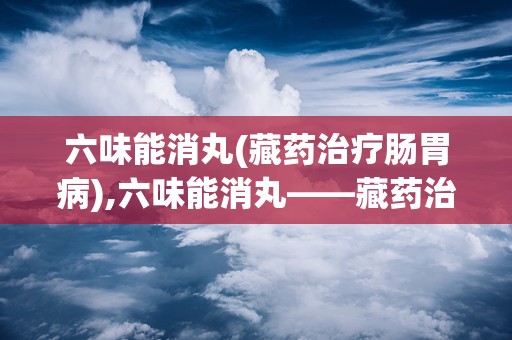 六味能消丸(藏药治疗肠胃病),六味能消丸——藏药治疗肠胃病的良方