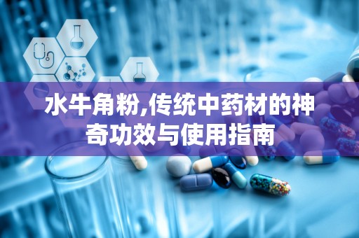 水牛角粉,传统中药材的神奇功效与使用指南