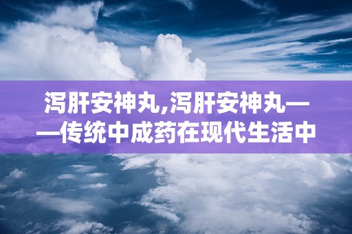 泻肝安神丸,泻肝安神丸——传统中成药在现代生活中的应用