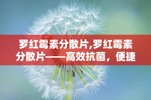 罗红霉素分散片,罗红霉素分散片——高效抗菌，便捷服用