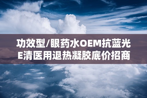 功效型/眼药水OEM抗蓝光E清医用退热凝胶底价招商,医用退热凝胶眼药水和普通眼药水区别