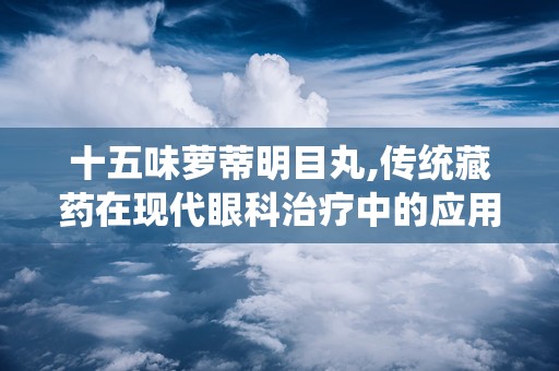 十五味萝蒂明目丸,传统藏药在现代眼科治疗中的应用