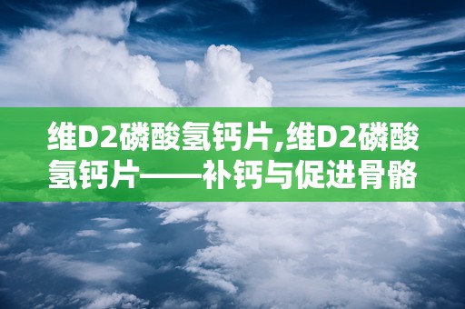 维D2磷酸氢钙片,维D2磷酸氢钙片——补钙与促进骨骼健康的良方
