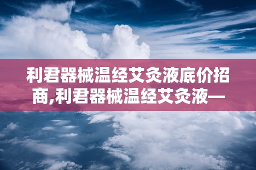利君器械温经艾灸液底价招商,利君器械温经艾灸液——底价招商，助力健康事业