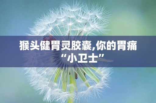 猴头健胃灵胶囊,你的胃痛“小卫士”