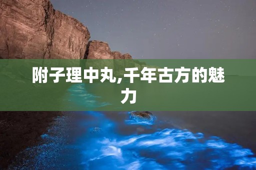 附子理中丸,千年古方的魅力