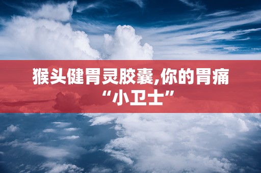 猴头健胃灵胶囊,你的胃痛“小卫士”